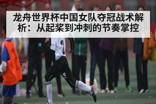 龙舟世界杯中国女队夺冠战术解析：从起桨到冲刺的节奏掌控